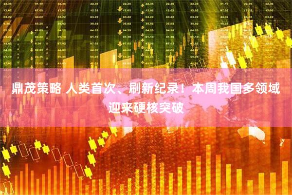 鼎茂策略 人类首次、刷新纪录！本周我国多领域迎来硬核突破