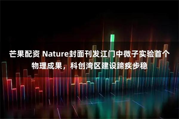芒果配资 Nature封面刊发江门中微子实验首个物理成果，科创湾区建设蹄疾步稳