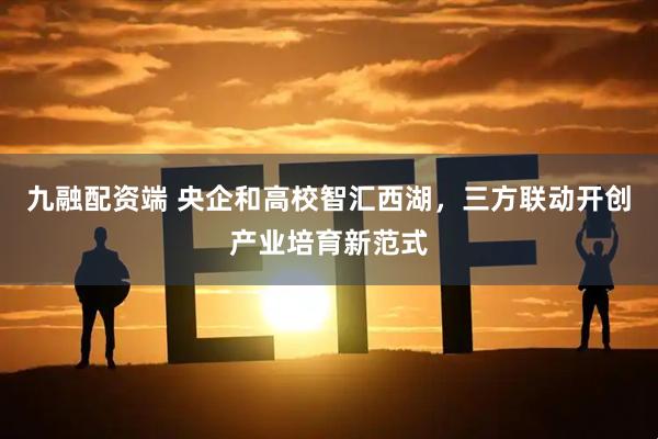 九融配资端 央企和高校智汇西湖，三方联动开创产业培育新范式