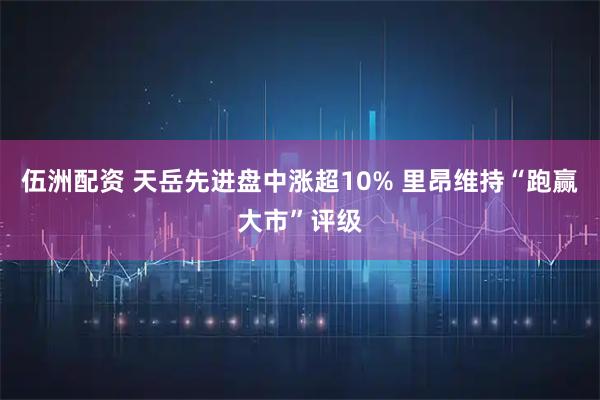 伍洲配资 天岳先进盘中涨超10% 里昂维持“跑赢大市”评级