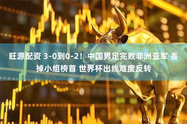 旺源配资 3-0到0-2！中国男足完败非洲亚军 丢掉小组榜首 世界杯出线难度反转