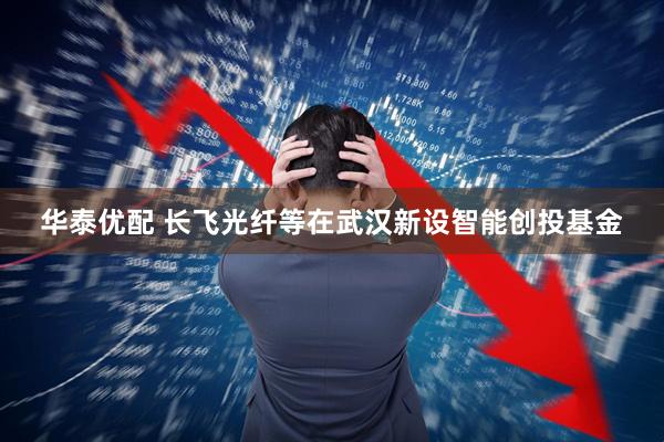 华泰优配 长飞光纤等在武汉新设智能创投基金