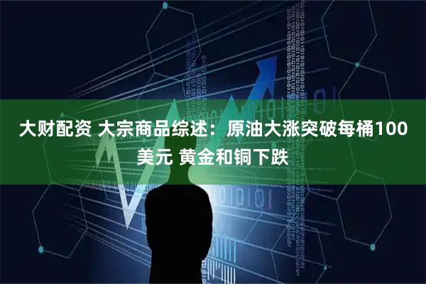 大财配资 大宗商品综述：原油大涨突破每桶100美元 黄金和铜下跌