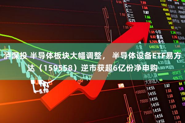 泸深投 半导体板块大幅调整， 半导体设备ETF易方达（159558）逆市获超6亿份净申购