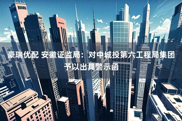 豪瑞优配 安徽证监局：对中城投第六工程局集团予以出具警示函